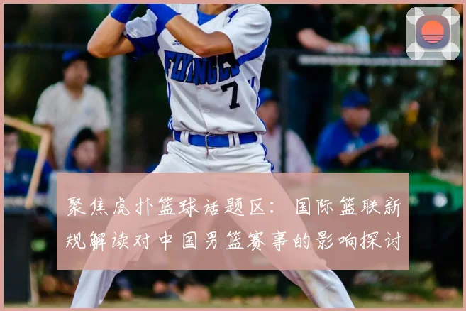 聚焦虎扑篮球话题区：国际篮联新规解读对中国男篮赛事的影响探讨