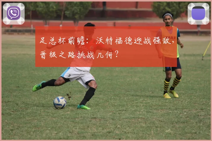 足总杯前瞻：沃特福德迎战强敌，晋级之路挑战几何？