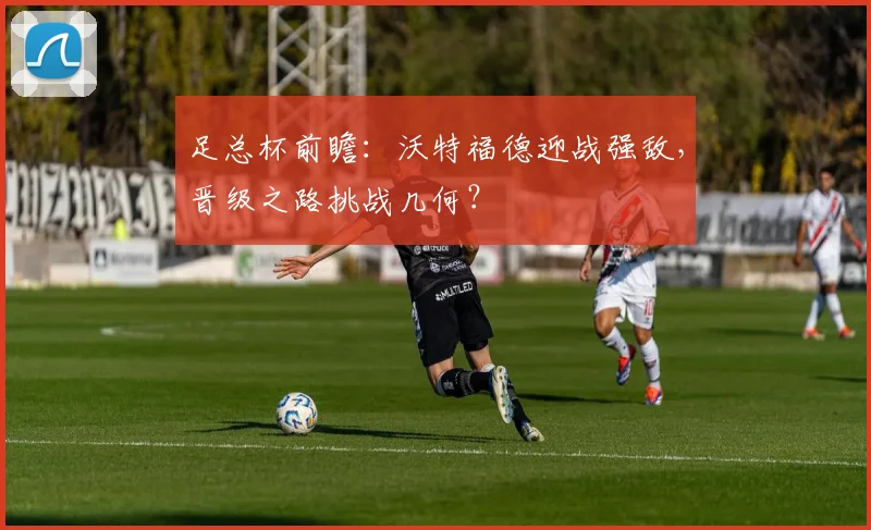 足总杯前瞻：沃特福德迎战强敌，晋级之路挑战几何？